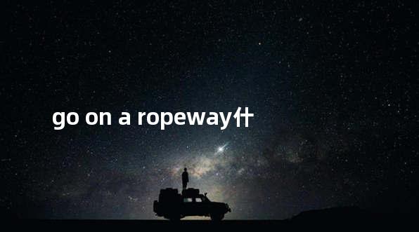 go on a ropeway什么意思